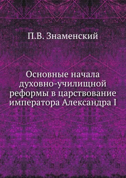 Обложка книги Основные начала духовно-училищной реформы в царствование императора Александра I, П.В. Знаменский