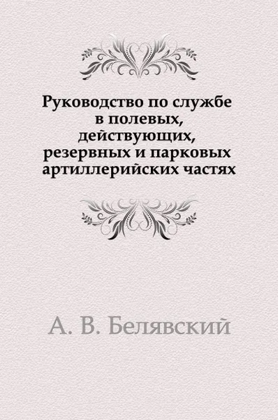 Обложка книги Руководство по службе в полевых, действующих, резервных и парковых артиллерийских частях, А.В. Белявский