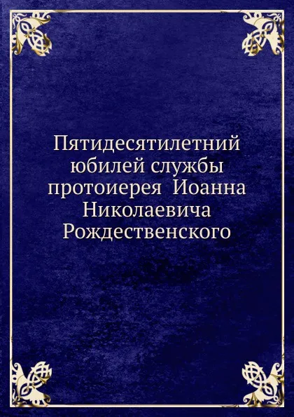 Обложка книги Пятидесятилетний юбилей службы протоиерея  Иоанна Николаевича Рождественского, Неизвестный автор