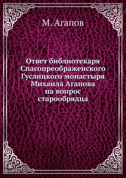 Обложка книги Ответ библиотекаря Спасопреображенского Гуслицкого монастыря Михаила Агапова на вопрос старообрядца, М. Агапов