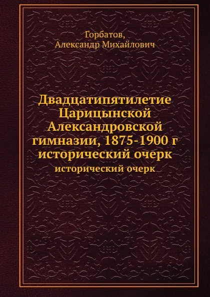 Обложка книги Двадцатипятилетие Царицынской Александровской гимназии, 1875-1900 г. исторический очерк, А.М. Горбатов