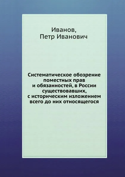 Обложка книги Систематическое обозрение поместных прав и обязанностей, в России существовавших, с историческим изложением всего до них относящегося, П. И. Иванов