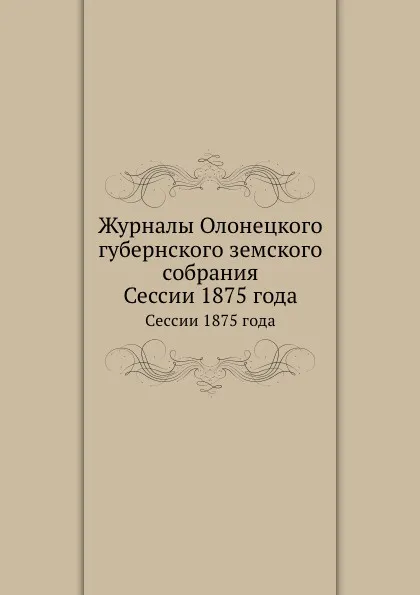 Обложка книги Журналы Олонецкого губернского земского собрания. Сессии 1875 года, Неизвестный автор