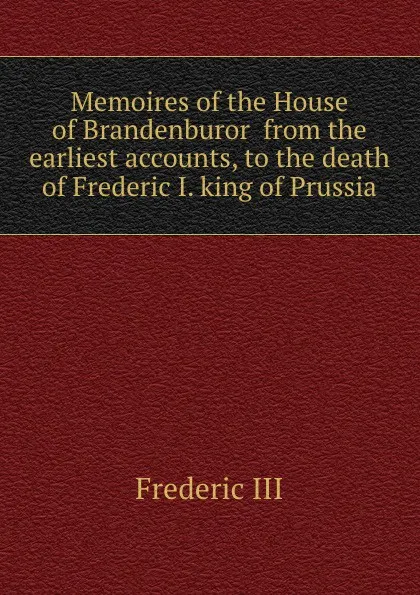 Обложка книги Memoires of the House of Brandenburor  from the earliest accounts, to the death of Frederic I. king of Prussia, Frederic III