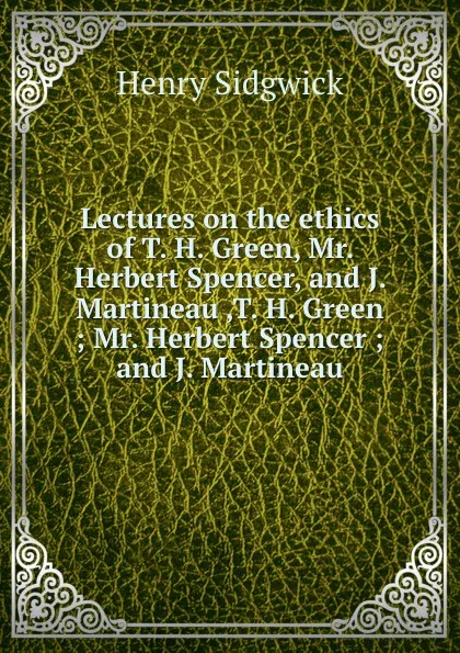 Обложка книги Lectures on the ethics  of T. H. Green, Mr. Herbert Spencer, and J. Martineau ,T. H. Green ; Mr. Herbert Spencer ; and J. Martineau, H. Sidgwick