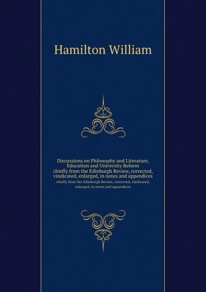 Обложка книги Discussions on Philosophy and Literature, Education and University Reform. chiefly from the Edinburgh Review, corrected, vindicated, enlarged, in notes and appendices, W. Hamilton