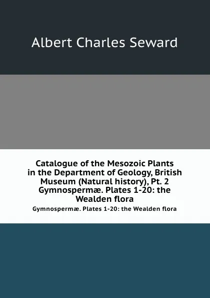 Обложка книги Catalogue of the Mesozoic Plants in the Department of Geology, British Museum (Natural history), Pt. 2. Gymnosperm?. Plates 1-20: the Wealden flora, A.C. Seward