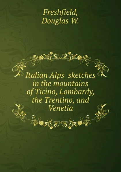 Обложка книги Italian Alps  sketches in the mountains of Ticino, Lombardy, the Trentino, and Venetia, D.W. Freshfield