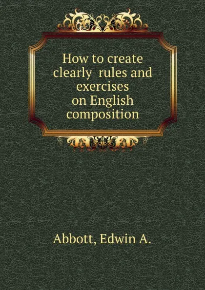 Обложка книги How to create clearly  rules and exercises on English composition, E.A. Abbott