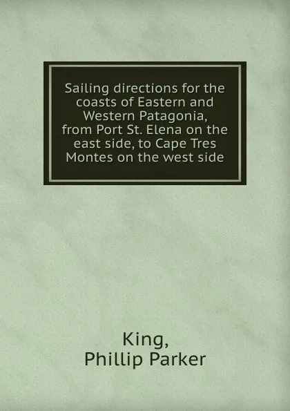 Обложка книги Sailing directions for the coasts of Eastern and Western Patagonia, from Port St. Elena on the east side, to Cape Tres Montes on the west side, P.P. King