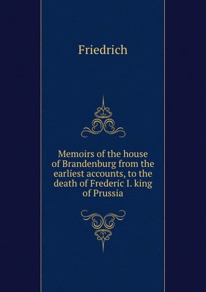 Обложка книги Memoirs of the house of Brandenburg from the earliest accounts, to the death of Frederic I. king of Prussia, Friedrich