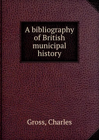 Обложка книги A bibliography of British municipal history, C. Gross