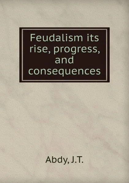 Обложка книги Feudalism its rise, progress, and consequences, J.T. Abdy