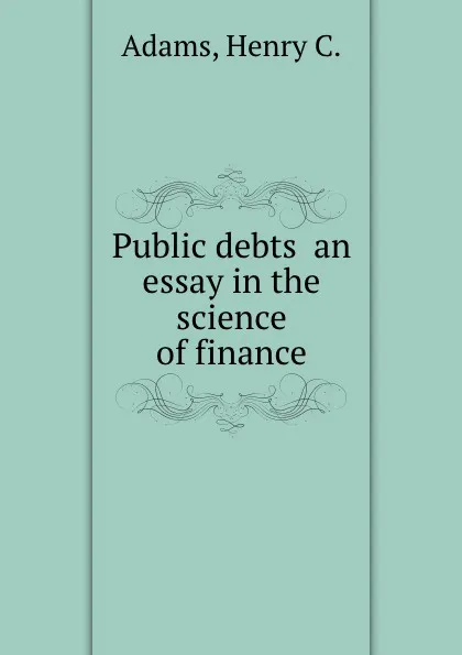 Обложка книги Public debts  an essay in the science of finance, H.C. Adams