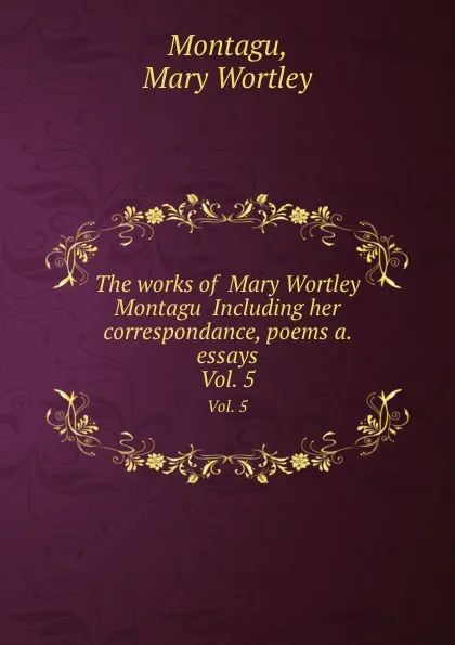 Обложка книги The works of  Mary Wortley Montagu  Including her correspondance, poems a. essays. Vol. 5, M.W. Montagu