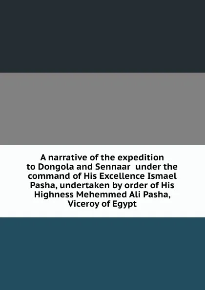 Обложка книги A narrative of the expedition to Dongola and Sennaar  under the command of His Excellence Ismael Pasha, undertaken by order of His Highness Mehemmed Ali Pasha, Viceroy of Egypt, 