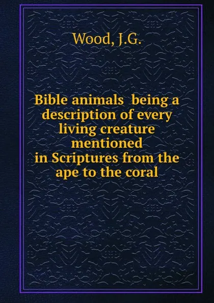 Обложка книги Bible animals  being a description of every living creature mentioned in Scriptures from the ape to the coral, J.G. Wood