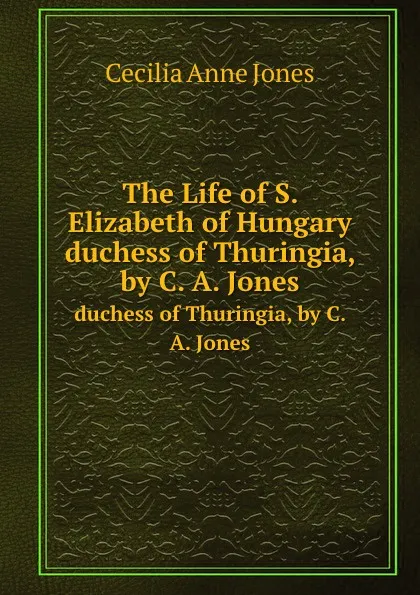 Обложка книги The Life of S. Elizabeth of Hungary. duchess of Thuringia, by C. A. Jones, C.A. Jones