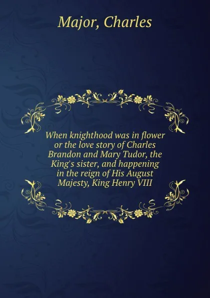 Обложка книги When knighthood was in flower  or the love story of Charles Brandon and Mary Tudor, the King.s sister, and happening in the reign of His August Majesty, King Henry VIII, C. Major