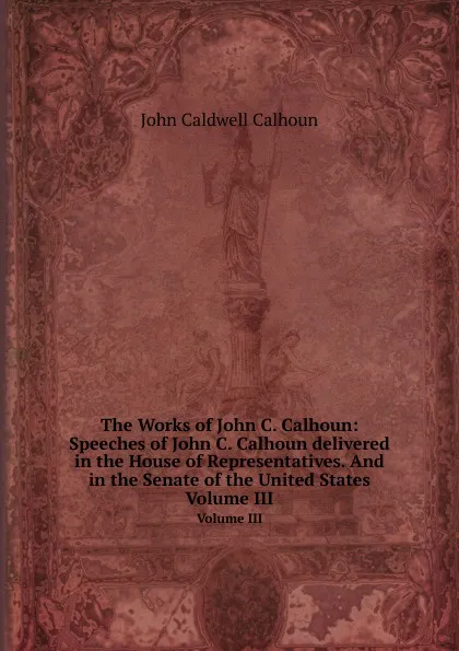 Обложка книги The Works of John C. Calhoun: Speeches of John С. Calhoun delivered in the House of Representatives. And in the Senate of the United States. Volume III, J.C. Calhoun