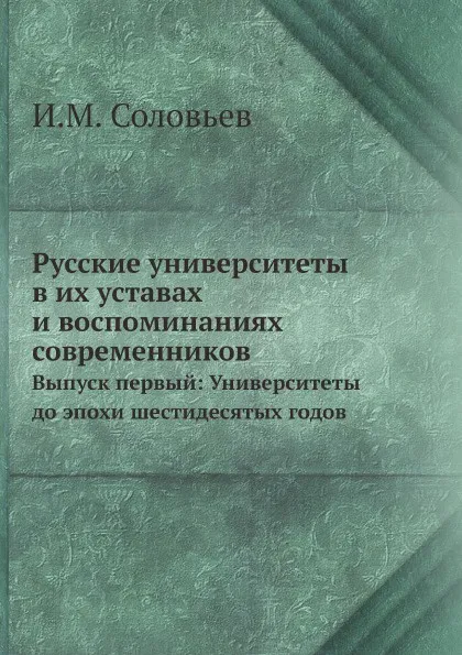 Обложка книги Русские университеты в их уставах и воспоминаниях современников. Выпуск первый: Университеты до эпохи шестидесятых годов, И.М. Соловьев