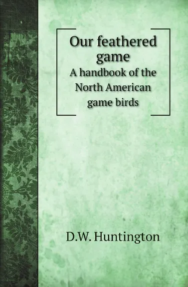 Обложка книги Our feathered game. A handbook of the North American game birds, D.W. Huntington