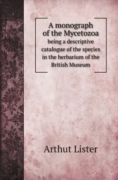 Обложка книги A monograph of the Mycetozoa. being a descriptive catalogue of the species in the herbarium of the British Museum, Arthut Lister