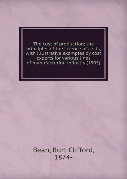 Обложка книги The cost of production; the principles of the science of costs, with illustrative examples by cost experts for various lines of manufacturing industry (1905), B.B.Clifford
