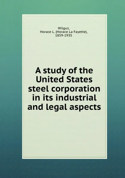 Обложка книги A study of the United States steel corporation in its industrial and legal aspects, W.H. la Fayette