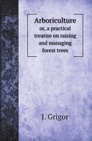 Обложка книги Arboriculture. or, a practical treatise on raising and managing forest trees, J. Grigor