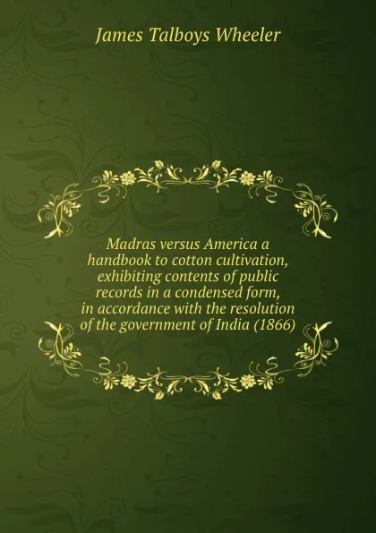 Обложка книги Madras versus America a handbook to cotton cultivation, exhibiting contents of public records in a condensed form, in accordance with the resolution of the government of India (1866), J.T. Wheeler