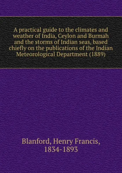 Обложка книги A practical guide to the climates and weather of India, Ceylon and Burmah and the storms of Indian seas, based chiefly on the publications of the Indian Meteorological Department (1889), H.F. Blanford