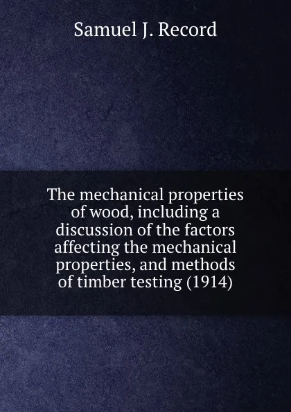 Обложка книги The mechanical properties of wood, including a discussion of the factors affecting the mechanical properties, and methods of timber testing (1914), S.J. Record