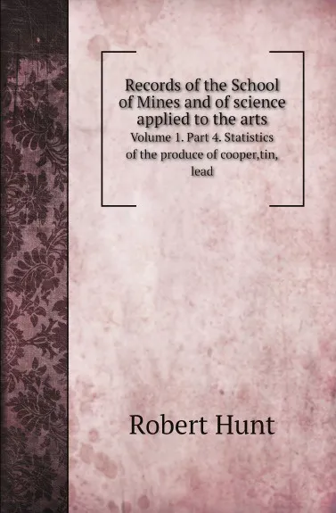 Обложка книги Records of the School of Mines and of science applied to the arts. Volume 1. Part 4. Statistics of the produce of cooper,tin,lead, Robert Hunt