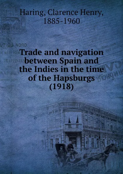 Обложка книги Trade and navigation between Spain and the Indies in the time of the Hapsburgs. 1918, C.H. Haring