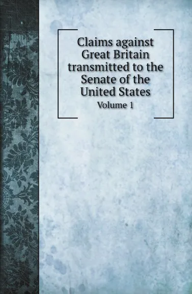 Обложка книги Claims against Great Britain transmitted to the Senate of the United States. Volume 1, U. S. Grant