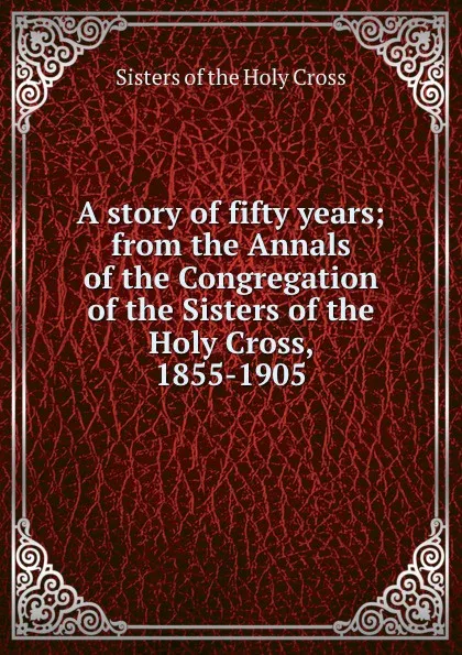 Обложка книги A story of fifty years; from the Annals of the Congregation of the Sisters of the Holy Cross, 1855-1905, Sisters of the Holy Cross