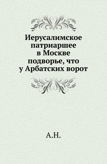 Обложка книги Иерусалимское патриаршее в Москве подворье, что у Арбатских ворот, А.Н.