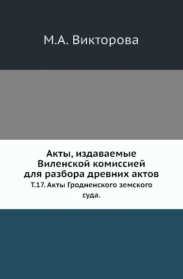 Обложка книги Акты, издаваемые Виленской комиссией для разбора древних актов. Т. 17. Акты Гродненского земского суда., М.А. Викторова