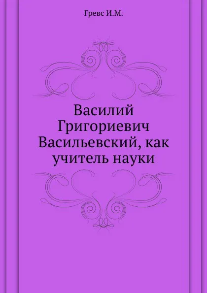 Обложка книги Василий Григориевич Васильевский, как учитель науки., И.М. Гревс