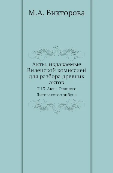 Обложка книги Акты, издаваемые Виленской комиссией для разбора древних актов. Т. 13. Акты Главного Литовского трибуна, М.А. Викторова