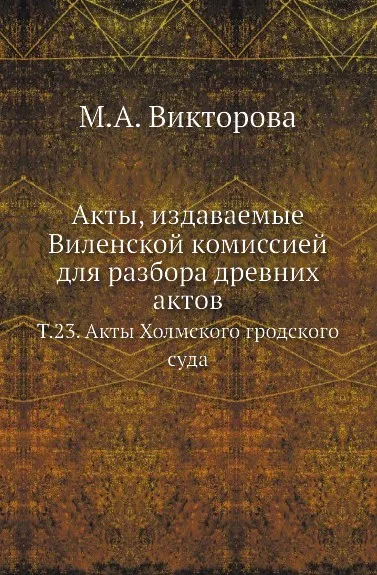 Обложка книги Акты, издаваемые Виленской комиссией для разбора древних актов. Т. 23. Акты Холмского гродского суда, М.А. Викторова