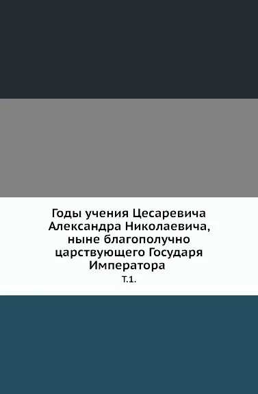 Обложка книги Годы учения Цесаревича Александра Николаевича, ныне благополучно царствующего Государя Императора. Т. 1., Неизвестный автор