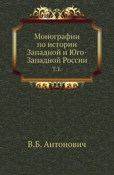 Обложка книги Монографии по истории Западной и Юго-Западной России. Т. 1., В. Б. Антонович