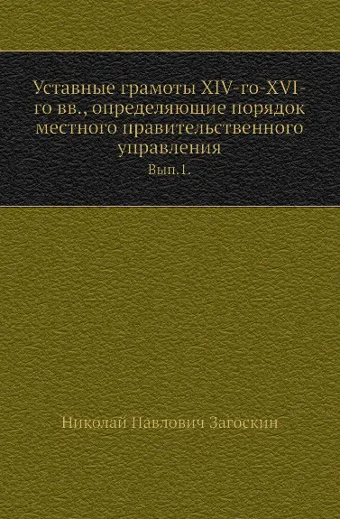 Обложка книги Уставные грамоты XIV-го-XVI-го вв, определяющие порядок местного правительственного управления. Выпуск 1, Н.П. Загоскин