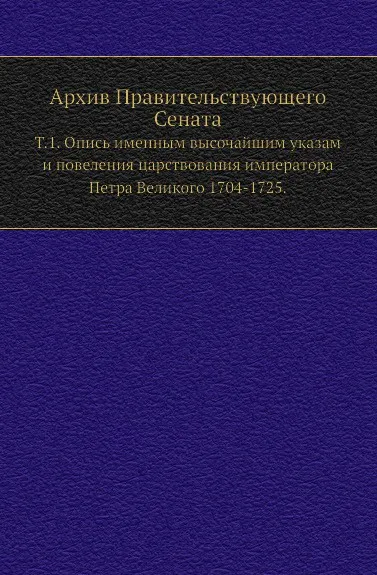 Обложка книги Архив Правительствующего Сената. Том 1. Опись именным высочайшим указам и повеления царствования императора Петра Великого 1704-1725, П. Баранов