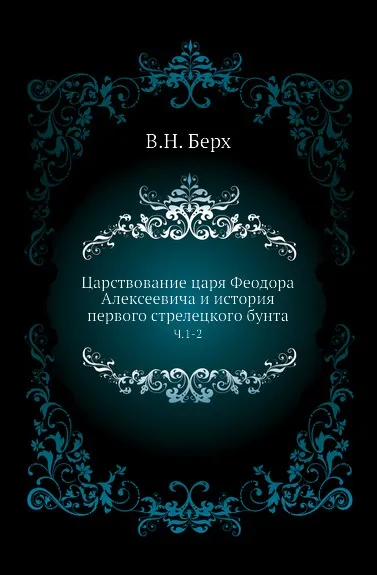 Обложка книги Царствование царя Феодора Алексеевича и история первого стрелецкого бунта. Часть 1-2, В. Н. Берх