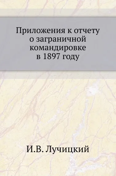 Обложка книги Приложения к отчету о заграничной командировке в 1897 году, И.В. Лучицкий