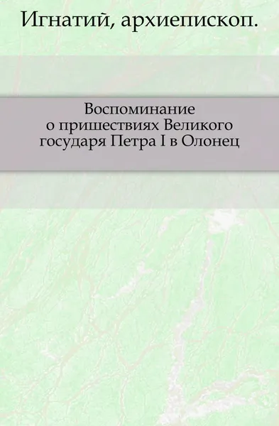 Обложка книги Воспоминание о пришествиях Великого государя Петра I в Олонец. Изд. 2-е, Архиепископ Игнатий