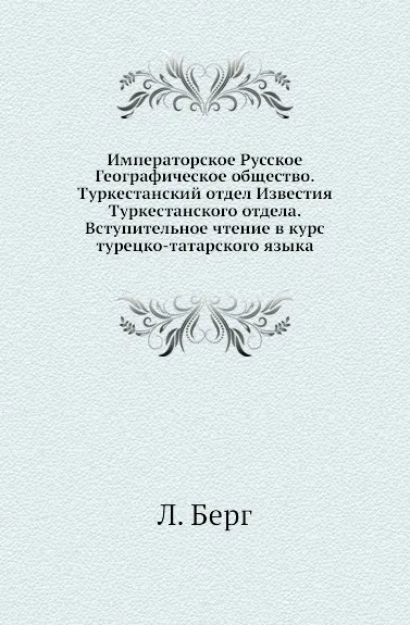 Обложка книги Императорское Русское Географическое общество. Туркестанский отдел Известия Туркестанского отдела. Вступительное чтение в курс турецко-татарского языка, Л. Берг